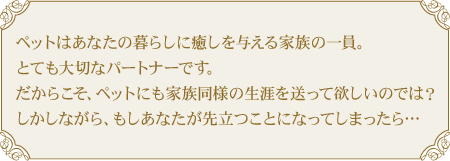ペットはあなたの暮らしに癒しを与える家族の一員。とても大切なパートナーです。だからこそ、ペットにも家族と同様の障害を送って欲しいのでは?しかしながら、もしあなたが先立つことになってしまったら…